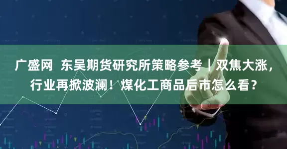 广盛网  东吴期货研究所策略参考｜双焦大涨，行业再掀波澜！煤化工商品后市怎么看？