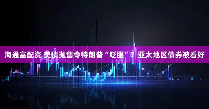 海通富配资 美债抛售令特朗普“眨眼”？亚太地区债券被看好