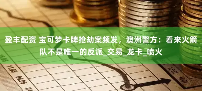 盈丰配资 宝可梦卡牌抢劫案频发，澳洲警方：看来火箭队不是唯一的反派_交易_龙卡_喷火