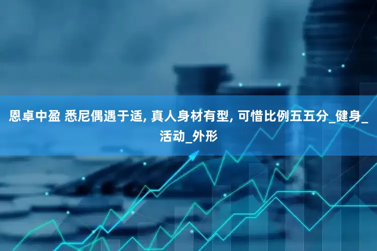 恩卓中盈 悉尼偶遇于适, 真人身材有型, 可惜比例五五分_健身_活动_外形
