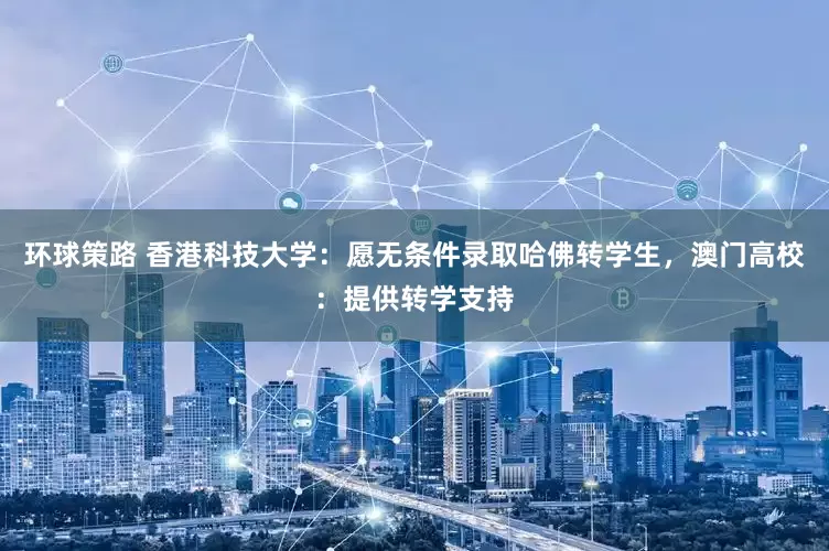 环球策路 香港科技大学：愿无条件录取哈佛转学生，澳门高校：提供转学支持