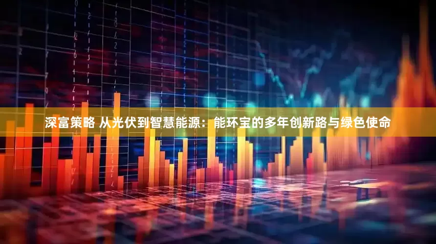 深富策略 从光伏到智慧能源：能环宝的多年创新路与绿色使命