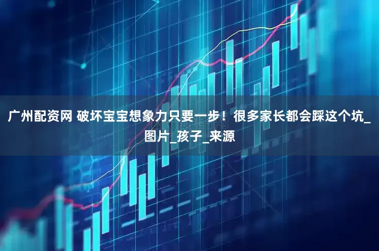 广州配资网 破坏宝宝想象力只要一步！很多家长都会踩这个坑_图片_孩子_来源