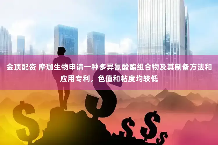 金顶配资 摩珈生物申请一种多异氰酸酯组合物及其制备方法和应用专利，色值和粘度均较低