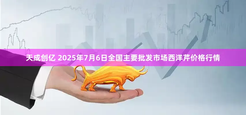 天成创亿 2025年7月6日全国主要批发市场西洋芹价格行情