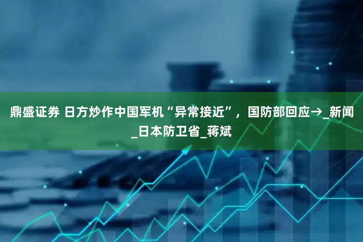 鼎盛证券 日方炒作中国军机“异常接近”，国防部回应→_新闻_日本防卫省_蒋斌