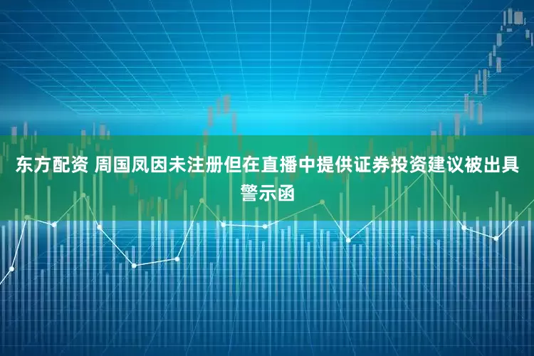 东方配资 周国凤因未注册但在直播中提供证券投资建议被出具警示函