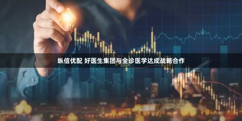 纵信优配 好医生集团与全诊医学达成战略合作