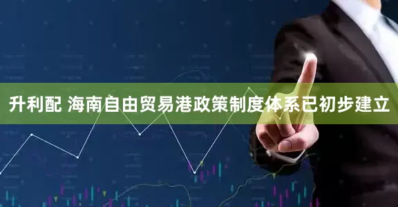 升利配 海南自由贸易港政策制度体系已初步建立