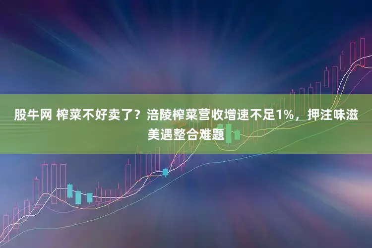 股牛网 榨菜不好卖了？涪陵榨菜营收增速不足1%，押注味滋美遇整合难题