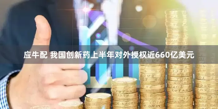 应牛配 我国创新药上半年对外授权近660亿美元