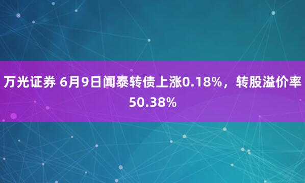 万光证券 6月9日闻泰转债上涨0.18%，转股溢价率50.38%