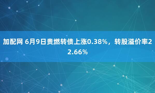 加配网 6月9日贵燃转债上涨0.38%，转股溢价率22.66%