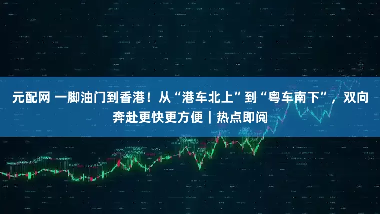 元配网 一脚油门到香港！从“港车北上”到“粤车南下”，双向奔赴更快更方便｜热点即阅